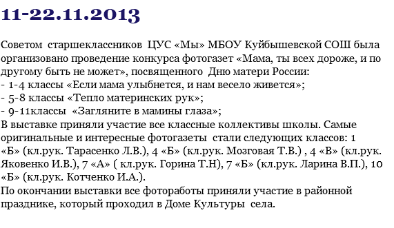 11-22.11.2013 Советом старшеклассников ЦУС «Мы» МБОУ Куйбышевской СОШ была организовано проведение конкурса фотогазет «Мама, ты всех дороже, и по другому быть не может», посвященного Дню матери России: - 1-4 классы «Если мама улыбнется, и нам весело живется»; - 5-8 классы «Тепло материнских рук»; - 9-11классы «Загляните в мамины глаза»; В выставке приняли участие все классные коллективы школы. Самые оригинальные и интересные фотогазеты стали следующих классов: 1 «Б» (кл.рук. Тарасенко Л.В.), 4 «Б» (кл.рук. Мозговая Т.В.) , 4 «В» (кл.рук. Яковенко И.В.), 7 «А» ( кл.рук. Горина Т.Н), 7 «Б» (кл.рук. Ларина В.П.), 10 «Б» (кл.рук. Котченко И.А.). По окончании выставки все фотоработы приняли участие в районной празднике, который проходил в Доме Культуры села.
