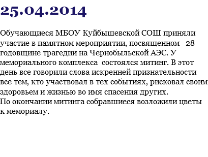 25.04.2014 Обучающиеся МБОУ Куйбышевской СОШ приняли участие в памятном мероприятии, посвященном 28 годовщине трагедии на Чернобыльской АЭС. У мемориального комплекса состоялся митинг. В этот день все говорили слова искренней признательности все тем, кто участвовал в тех событиях, рисковал своим здоровьем и жизнью во имя спасения других. По окончании митинга собравшиеся возложили цветы к мемориалу.