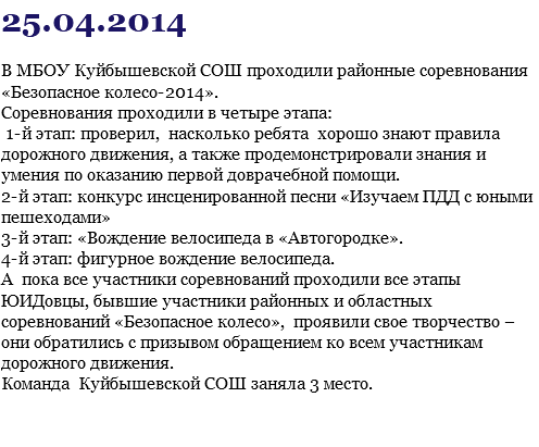 25.04.2014 В МБОУ Куйбышевской СОШ проходили районные соревнования «Безопасное колесо-2014». Соревнования проходили в четыре этапа: 1-й этап: проверил, насколько ребята хорошо знают правила дорожного движения, а также продемонстрировали знания и умения по оказанию первой доврачебной помощи. 2-й этап: конкурс инсценированной песни «Изучаем ПДД с юными пешеходами» 3-й этап: «Вождение велосипеда в «Автогородке». 4-й этап: фигурное вождение велосипеда. А пока все участники соревнований проходили все этапы ЮИДовцы, бывшие участники районных и областных соревнований «Безопасное колесо», проявили свое творчество – они обратились с призывом обращением ко всем участникам дорожного движения. Команда Куйбышевской СОШ заняла 3 место. 